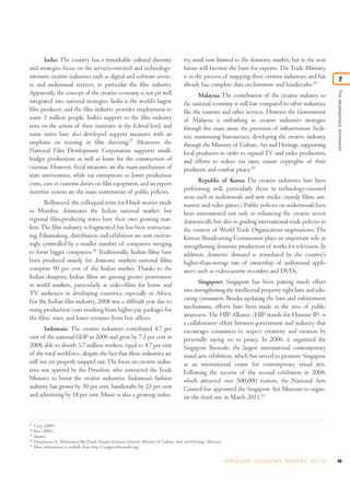 India: The country has a remarkable cultural diversity                               try, until now limited to the domestic market, but in the near
and strategies focus on the services-oriented and technology-                               future will become the basis for exports. The Trade Ministry
intensive creative industries such as digital and software servic-                          is in the process of mapping these creative industries and has                      2
es and audiovisual services, in particular the film industry.                               already has complete data on furniture and handicrafts.29




                                                                                                                                                                         The development dimension
Apparently, the concept of the creative economy is not yet well                                    Malaysia: The contribution of the creative industry to
integrated into national strategies. India is the world’s largest                           the national economy is still low compared to other industries
film producer, and the film industry provides employment to                                 like the tourism and other services. However the Government
some 5 million people. India’s support to the film industry                                 of Malaysia is embarking in creative industries strategies
rests on the action of three institutes at the federal level, and                           through five main areas: the provision of infrastructure facili-
some states have also developed support measures with an                                    ties, minimizing bureaucracy, developing the creative industry
emphasis on training in film directing.27 Moreover, the                                     through the Ministry of Culture, Art and Heritage, supporting
National Film Development Corporation supports small-                                       local producers in order to expand TV and radio production,
budget productions as well as loans for the construction of                                 and efforts to reduce tax rates, ensure copyrights of their
cinemas. However, fiscal measures are the main mechanism of                                 producers and combat piracy.30
state intervention, while tax exemptions to lower production
costs, cuts in customs duties on film equipment, and an export                                     Republic of Korea: The creative industries have been
incentive system are the main instruments of public policies.                               performing well, particularly those in technology-oriented
                                                                                            areas such as audiovisuals and new media (mainly films, ani-
       Bollywood, the colloquial term for Hindi movies made                                 mation and video games). Public policies on audiovisuals have
in Mumbai, dominates the Indian national market, but                                        been instrumental not only in enhancing the creative sector
regional film-producing states have their own growing mar-                                  domestically but also in guiding international trade policies in
kets. The film industry is fragmented but has been restructur-                              the context of World Trade Organization negotiations. The
ing. Filmmaking, distribution and exhibition are now increas-                               Korean Broadcasting Commission plays an important role in
ingly controlled by a smaller number of companies merging                                   strengthening domestic production of works for television. In
to form bigger companies.28 Traditionally, Indian films have                                addition, domestic demand is stimulated by the country’s
been produced mainly for domestic markets national films                                    higher-than-average rate of ownership of audiovisual appli-
comprise 90 per cent of the Indian market. Thanks to the                                    ances such as videocassette recorders and DVDs.
Indian diaspora, Indian films are gaining greater penetration
in world markets, particularly as video-films for home and                                         Singapore: Singapore has been putting much effort
TV audiences in developing countries, especially in Africa.                                 into strengthening the intellectual property right laws and edu-
For the Indian film industry, 2008 was a difficult year due to                              cating consumers. Besides updating the laws and enforcement
rising production costs resulting from higher pay packages for                              mechanisms, efforts have been made in the area of public
the films’ stars, and lower revenues from box offices.                                      awareness. The HIP Alliance (HIP stands for Honour IP) is
                                                                                            a collaborative effort between government and industry that
        Indonesia: The creative industries contributed 4.7 per                              encourages consumers to respect creativity and creation by
cent of the national GDP in 2006 and grew by 7.3 per cent in                                personally saying no to piracy. In 2006, it organized the
2008, able to absorb 3.7 million workers, equal to 4.7 per cent                             Singapore Biennale, the largest international contemporary
of the total workforce, despite the fact that these industries are                          visual arts exhibition, which has served to promote Singapore
still not yet properly mapped out. The focus on creative indus-                             as an international centre for contemporary visual arts.
tries was spurred by the President, who instructed the Trade                                Following the success of the second exhibition in 2008,
Ministry to boost the creative industries. Indonesia’s fashion                              which attracted over 500,000 visitors, the National Arts
industry has grown by 30 per cent, handicrafts by 23 per cent                               Council has appointed the Singapore Art Museum to organ-
and advertising by 18 per cent. Music is also a growing indus-                              ize the third one in March 2011.31



27
     Cocq (2006).
28
     Rao (2006).
29
     Sunario.
30
     Presentation by Mohammed Bin Daud, Deputy Secretary General, Ministry of Culture, Arts and Heritage, Malaysia.
31
     More information is available from http://singaporebiennale.org/.


                                                                                                                      C R E AT I V E E C O N O M Y R E P O R T 2 0 1 0   49
 
