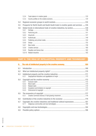 5.3.4      Trade balance in creative goods ................................................................................................133
                                       5.3.5      Country profiles on the creative economy ..................................................................................134
                               5.4     Regional economic groups in world markets....................................................................135
                               5.5     Prospects for North-South and South-South trade in creative goods and services ......136
                               5.6     Global trends in international trade of creative industries, by sectors............................139
                                       5.6.1      Heritage....................................................................................................................................139
                                       5.6.2      Performing arts ........................................................................................................................141
                                       5.6.3      Visual arts ................................................................................................................................147
                                       5.6.4      Audiovisuals..............................................................................................................................149
                                       5.6.5      Publishing and printed media ....................................................................................................154
                                       5.6.6      Design......................................................................................................................................155
                                       5.6.7      New media ..............................................................................................................................158
                                       5.6.8      Creative services ......................................................................................................................160
                                       5.6.9      Royalties and licence fees ........................................................................................................162
                                       5.6.10     Related industries ....................................................................................................................163


                               PART 4. THE ROLE OF INTELLECTUAL PROPERTY AND TECHNOLOGY

                               6.     The role of intellectual property in the creative economy                                                                                           169

                               6.1     Introduction ........................................................................................................................169
                               6.2     What are intellectual property rights? ..............................................................................170
                               6.3     Intellectual property and the creative industries ..............................................................171
                                       6.3.1      Geographical indications and appellations of origin ....................................................................172
                               6.4     Copyright and the creative economy ................................................................................172
                                       6.4.1      Exclusive rights ........................................................................................................................173
                                       6.4.2      Moral rights ..............................................................................................................................173
                                       6.4.3      Related rights ..........................................................................................................................174
                                       6.4.4      Exceptions and limitations to copyright ......................................................................................175
                                       6.4.5      Enforcement of copyright ..........................................................................................................177
                               6.5     The economics of copyright ..............................................................................................177
                                       6.5.1      Creative Commons licences: A fast-growing movement ..............................................................178
                               6.6     Contribution of the creative industries to the economy ..................................................179
                               6.7     Copyright, the creative industries and traditional cultural expressions..........................181
                                       6.7.1      Indigenous communities and new technologies ..........................................................................182
                               6.8     Copyrights and new technologies......................................................................................184
                               6.9     Possible policy options ......................................................................................................186
Contents




vi         C R E AT I V E E C O N O M Y R E P O R T 2 0 1 0
 
