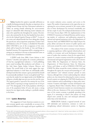 2
                                   Turkey: Istanbul, the capital, is especially well known as                                 the creative industries across countries and sectors in the
                            a rapidly developing metropolis that plays an important role as                                   region. The number of governments in the region that are rec-
The development dimension




                            a bridge between Europe and Asia. Government authorities in                                       ognizing the socio-economic potential of the creative indus-
                            Turkey are moving towards enhancing the socio-economic                                            tries to foster development has increased considerably over
                            impact of cultural life while enhancing creative industries not                                   the last couple of years. The widespread dissemination of the
                            only in the capital but also throughout the country. This deci-                                   UN Creative Economy Report 2008, the implementation of the
                            sion is also motivated by the fact that Istanbul has been select-                                 UNESCO Convention on Cultural Diversity and the increas-
                            ed to be the Cultural Capital of Europe in 2010.38 A series of                                    ing number of conferences and publications prepared by
                            arts events and cultural festivals have been taking place during                                  national and regional institutions such as the Organization of
                            this special year, and an important symposium, Creative Cities                                    American States and MERCOSUR have helped deepen the
                            and Industries in the 21st Century, is scheduled for November                                     policy debate and attract the interest of public opinion and
                            2010. UNCTAD is one of the co-organizers of the event,                                            civil society around the creative economy in Latin America.
                            which will be hosted by the Faculty of Arts and Design at                                                 The analysis of the creative economy in Latin America
                            Istanbul University. The symposium will be a stepping stone in                                    is acquiring significance within regional cultural policies and
                            setting up an institution to become an International Centre on                                    visibility in economic and social development strategies. A
                            Creative Cities and Industries in Istanbul.                                                       series of studies that constitute a basis for the region’s devel-
                                   A WIPO study from 2004, Creative Industries in Arab                                        opment of a creative economy received the encouragement of
                            Countries,39 describes and explains the economic performance                                      international and regional organizations such as the Convenio
                            of four key copyright-based industries — book publishing,                                         Andrés Bello, the Organization of American States, the
                            music sound recording, film production and software — in                                          Organization of Ibero-American States for Education,
                            five Arab States: Egypt, Jordan, Lebanon, Morocco and                                             Science and Culture, as well as UNESCO, UNCTAD and
                            Tunisia. The overall results of the study suggest that copy-                                      UNDP. The debate around the creative industries is evolving
                            right-based industries in Arab States are substantially under-                                    throughout the region; the concept and terminology of “cul-
                            developed and that there remains a great potential that should                                    tural industries” and “cultural economy” prevails in Latin
                            be systematically mobilized. A more recent global study40 fore-                                   America, although there is better understanding that cultural
                            casts that the market for new digital media in the Middle East                                    policies are a key element for enhancing the creative economy.
                            will grow at double-digit rates per year over the next five years.                                Several countries are adapting the UNCTAD classification of
                            The region’s growth is expected to far outstrip the rest of the                                   creative industries and its methodology to shape policy inter-
                            world, which is expecting an average expansion rate of 6.6 per                                    ventions. Countries with higher economic development such
                            cent.41 The demography of the Arab population, with 60 per                                        as Argentina, Brazil, Chile, Colombia, Mexico and Uruguay
                            cent of the population below 25 years old, means a strong                                         and some Central American countries are concentrating more
                            interest for new digital media, making it a profitable industry                                   efforts in this area. Awareness of the socio-economic impor-
                            in the future.                                                                                    tance of the creative economy is gradually spreading in the
                                                                                                                              region. It is interesting to observe that policies are being
                                                                                                                              shaped more actively by cities and municipal authorities
                            2.4.4          Latin America                                                                      rather than at the federal level.
                                   The engagement of Latin American countries in a cre-                                             MERCOSUR Cultural, a regional network of some
                            ative economy agenda varies considerably on account of the                                        400 individuals and institutions, continues to work on
                            substantial differences in the supply and export capabilities of                                  strengthening cultural information systems in Argentina,

                            38
                                 In June 2007, the Istanbul Metropolitan Municipality hosted an international conference to discuss strategies for the “cultural cities” and their creative industries (see UNCTAD,
                                 Creative Economy and Industries Newsletter, No. 6, September 2007).
                            39
                                 This study by Najib Harabi incorporates five national case studies, giving a comparative account of the performance of the four copyright-based industries in these Arab States.
                                 Using the Porter diamond model, the survey was conducted in the years 2002-2003.
                            40
                                 PricewaterhouseCoopers, “Global Entertainment and Media Outlook Report, 2008-2012”.
                            41
                                 MENAFN-Oxford Business Group, “Abu Dhabi: Creating Culture”, 28 March 2009.


52                          C R E AT I V E E C O N O M Y R E P O R T 2 0 1 0
 