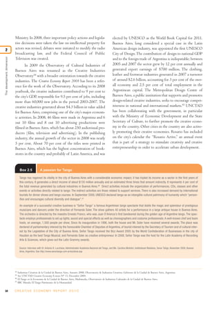 Ministry. In 2008, three important policy actions and legisla-                                      elected by UNESCO as the World Book Capital for 2011.
                            tive decisions were taken: the law on intellectual property for                                     Buenos Aires, long considered a special case in the Latin
2                           actors was revised, debates were initiated to modify the radio                                      American design industry, was appointed the first UNESCO
                            broadcasting law, and the Federal Council of Public                                                 City of Design. The contribution of design to national GDP
The development dimension




                            Television was created.                                                                             and to the foreign trade of Argentina is indisputable; between
                                   In 2009 the Observatory of Cultural Industries of                                            2005 and 2007 the sector grew by 12 per cent annually and
                            Buenos Aires was renamed as the Creative Industries                                                 generated export earnings of $700 million. The clothing,
                            Observatory44 with a broader orientation towards the creative                                       leather and footwear industries generated in 2007 a turnover
                            industries. The Creative Economy Report 2008 has been a refer-                                      of around $2.6 billion, accounting for 3 per cent of the over-
                            ence for the work of the Observatory. According to its 2008                                         all economy and 2.5 per cent of total employment in the
                            yearbook, the creative industries contributed to 9 per cent to                                      Argentinean capital. The Metropolitan Design Centre of
                            the city’s GDP, responsible for 9.5 per cent of jobs, including                                     Buenos Aires, a public institution that supports and promotes
                            more than 60,000 new jobs in the period 2003-2007. The                                              design-related creative industries, seeks to encourage compet-
                            creative industries generated about $4.3 billion in value added                                     itiveness in national and international markets.45 UNCTAD
                            for Buenos Aires, comprising one of the city’s major econom-                                        has been collaborating with the government, in particular
                            ic activities. In 2008, 46 films were made in Argentina and 6                                       with the Ministry of Economic Development and the State
                            out 10 films and 8 out 10 advertising productions were                                              Secretary of Culture, to further promote the creative econo-
                            filmed in Buenos Aires, which has about 250 audiovisual pro-                                        my in the country. Other cities in the country are also active-
                            ducers (film, television and advertising). In the publishing                                        ly promoting their creative economies. Rosario has included
                            industry, the annual growth of the sector in 2008 was nearly                                        on the city’s calendar the “Rosario Active,” an annual event
                            5 per cent. About 70 per cent of the titles were printed in                                         that is part of a strategy to stimulate creativity and creative
                            Buenos Aires, which has the highest concentration of book-                                          entrepreneurship in order to accelerate urban development.
                            stores in the country and probably of Latin America, and was


                                  Box 2.5             A passion for Tango

                                  Tango has regained its vitality in the city of Buenos Aires with a considerable economic impact; it has tripled its income as a sector in the first years of
                                  this century. It generates a direct income of about $135 million annually and an estimated three times that amount indirectly. It represents 4 per cent of
                                  the total revenue generated by cultural industries in Buenos Aires.46 Direct activities include the organization of performances, CDs, classes and other
                                  events or activities directly related to tango. The indirect activities are those related to support services. There is also increased demand by international
                                  tourists for dinner shows and tango courses. In September 2009, UNESCO declared tango as an intangible cultural patrimony of humanity which “person-
                                  ifies and encourages cultural diversity and dialogue”.47

                                  An example of a successful creative business is “Señor Tango” a famous Argentinian tango spectacle that distils the magic and splendour of prestigious
                                  musicians and dancers under the direction of Fernando Soler. The show gathers 40 artists for a performance in a large antique house in Buenos Aires.
                                  The orchestra is directed by the maestro Ernesto Franco, who was Juan D’Arienzo’s first bandeonist during the golden age of Argentine tango. The spec-
                                  tacle employs professionals to set up lights, sound and special effects as well as choreographers and costume professionals. A well-known chef and team
                                  hosts, on average, 1,500 people per show. Since its inauguration in 1996, both the house and Mr. Soler have received several awards. The place was
                                  declared of parliamentary interest by the honourable Chamber of Deputies of Argentina, of tourist interest by the Secretary of Tourism and of cultural inter-
                                  est by the Legislative of the City of Buenos Aires. Señor Tango received the Bizz Award 2005 by the World Confederation of Businesses in the city of
                                  Houston as the best Tango Musical, and Fernando Soler as creative entrepreneur. In 2008, Señor Tango was the host for the Latin Academy of Recording
                                  Arts & Sciences, which gives out the Latin Grammy awards.

                                  Source: Interview with Dr. Antonio B. Lucchese, Administrador Academia Nacional del Tango, and Ms. Carolina Mufolini, Institutional Relations, Senor Tañgo, November 2009, Buenos
                                  Aires, Argentina. See http://www.senortango.com.ar/es/show.asp




                            44
                                 Industrias Creativas de la Ciudad de Buenos Aires, Anuario 2008, Observatorio de Industrias Creativas, Gobierno de la Ciudad de Buenos Aires, Argentina.
                            45
                                 See UNCTAD Creative Economy E-news N° 11, December 2009.
                            46
                                 El Tango en la Economía de la Ciudad de Buenos Aires, Multimedia, Observatorio de Industrias Culturales de la Ciudad de Buenos Aires.
                            47
                                 BBC Mundo, El Tango Patrimonio de la Humanidad.


54                          C R E AT I V E E C O N O M Y R E P O R T 2 0 1 0
 