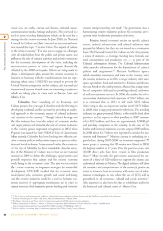 visual arts, art crafts, cinema and theatre, editorial, music,                                     creative entrepreneurship and trade. The government also is
                            communication media, heritage and sports. The yearbook is a                                        harmonizing creative industries policies for economic devel-
2                           tool to assist in policy formulation which can be used for a                                       opment with biodiversity protection objectives.
                            strategy for the creative economy. In June 2010, the National                                             Mexico: Several economic studies on specific cultural
The development dimension




                            Council for Culture and Arts convened an international sem-                                        sectors, cultural infrastructure and cultural industries were
                            inar around the topic “Creative Cities: The impact of culture                                      prepared in Mexico, but they are not issued on a continuous
                            in the urban economy”. The aim was to engage in a dialogue                                         basis. The National Council for Culture and the Arts presents
                            with all stakeholders from the public and private sector and                                       a series of statistics — heritage, funding lines, festivals, cul-
                            reflect on the role of cultural activities and artistic expressions                                tural consumption and production etc. — as part of the
                            for the economic development of the cities, including the                                          Cultural Information System. The Cultural Infrastructure
                            reconstruction process of cities and regions dramatically                                          Atlas provides information for the formulation of cultural
                            affected by the 2010 earthquake. Efforts are being made to                                         policies and programmes.52 Mexico’s ProMexico agency,
                            shape a development plan around the creative economy to                                            which stimulates investment and trade in the country, rated
                            function in harmony with the transformations that are expe-                                        the creative industries as its fifth strategic industry after aero-
                            riencing urban cities. UNCTAD was invited to present the                                           space, agriculture, food and automotive. Fashion and decora-
                            United Nations perspective on this subject, and national and                                       tion are listed on the sixth position. Mexico has a large num-
                            international experts shared views on interesting experiences                                      ber of companies dedicated to providing cultural, audiovisu-
                            which are taking place in cities such as Buenos Aires and                                          al and entertainment services. In 2006, the market for televi-
                            Mexico City.                                                                                       sion content distribution had a turnover of $167 billion, and
                                   Colombia: Since launching of its Economy and                                                it is estimated that in 2011 it will reach $251 billion.
                            Culture project, few years ago, Colombia took the first step in                                    Advertising is also an important market worth $479 billion
                            developing a cultural satellite account by providing an analyt-                                    in 2008, with a large proportion for television. The jewellery
                            ical approach to the economic impact of cultural industries                                        industry has great potential; Mexico is the world’s third silver
                            and activities in the country.51 Though cultural heritage and                                      producer and its exports in silver jewellery in 2007 amount-
                            the film industry have been the subject of economic studies                                        ed to $100 million, and there are approximately 12,000 gift
                            and target policies in Colombia, the role of creative industries                                   and jewellery companies in the country. In the case of the
                            in the country gained important recognition in 2005 when                                           leather and footwear industries, exports surpass $500 million.
                            Popayan was named the first UNESCO City of Gastronomy.                                             In 2008 about $3.7 billion were exported in articles for dec-
                            More recently Colombia has been looking into effective cre-                                        oration and furniture.53 Mexican cinema is embarking on a
                            ative economy policies with positive impact on poverty reduc-                                      good phase; during 2007-2008 tax incentives supported 77
                            tion and social inclusion. As mentioned earlier, the experience                                    movie projects, meaning that 70 movies were filmed in 2008,
                            of the city of Medellin has been remarkable. Another initia-                                       the highest number in 17 years. Over the past two years, over
                            tive of the Minister of Culture was to host an international                                       30,000 direct jobs have been created in film production
                            seminar in 2009 to debate the challenges, opportunities and                                        alone.54 More recently, the government announced the cre-
                            possible responses that culture and the creative economy                                           ation of a fund of $20 million to support the cinema and
                            could bring to the economic crisis. The aim was to position                                        audiovisual industry in Mexico. The digital industry will drive
                            the creative economy in long-term strategies for sustainable                                       the creativity and competitiveness of the country’s productive
                            development. UNCTAD recalled that the economic crisis                                              sector as it moves from an economy with scarce use of infor-
                            undermined jobs, economic growth and social well-being,                                            mation technologies, to one where the use of ICTs will be
                            and the creative industries could be a tool to facilitate eco-                                     generalized in all economic, cultural and social activities.55
                            nomic recovery if appropriate mechanisms are in place to                                           Also impressive is also been the plan to rehabilitate and revive
                            attract investors, find alternative private funding and stimulate                                  the historical and cultural centre of Mexico City.

                            51
                                 A list of surveys and assessments of studies on cultural and creative industries in Latin America and the Caribbean is provided in the references.
                            52
                                 Consejo Nacional para la Cultura y las Artes, Atlas de Infraestructura Cultural, 2003.
                            53
                                 ProMexico Investment and Trade, http://www.promexico.gob.mx/wb/Promexico/creative_industries.
                            54
                                 Federal Government of Mexico, “Mexico to Promote Cooperation for Development of Latin American Cinema”. Available from
                                 http://www.presidencia.gob.mx/index.php?DNA=88&Contenido=39081&page=1&C=1.
                            55
                                 Portal e-Mexico, e-economy, http://www.emexico.gob.mx/wb2/eMex/eMex_Conoce_eMexico.


56                          C R E AT I V E E C O N O M Y R E P O R T 2 0 1 0
 