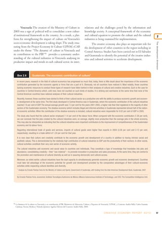 Venezuela: The creation of the Ministry of Culture in                                      relations and the challenges posed by the information and
2005 was a sign of political will to consolidate a new cultur-                                    knowledge society. A conceptual framework of the economic
al institutional framework in the country. As a result, a plat-                                   and cultural equation to promote the culture and the cultural                               2
form for strengthening the impact of culture on Venezuela’s                                       industries is being examined for implementation.




                                                                                                                                                                                       The development dimension
socio-economic development is taking shape. The study ema-                                               The creative economy also plays an important role for
nating from the Project Economy & Culture CONAC–CAB                                               the development of other countries in the region including in
under the theme “The dynamic of culture in Venezuela and                                          Central America. Studies have been carried out in El Salvador
its contribution to the PIB”56 provides a systematic under-                                       and Guatemala to identify the potential of the creative indus-
standing of the cultural industries in Venezuela analysing its                                    tries and cultural activities to accelerate development.
productive impact and trends in each cultural sector, its inter-



       Box 2.6              Guatemala: The economic contribution of culture1

      In recent years, research in the field of cultural economics has progressed so much that, today, there is little doubt about the importance of the economic
      contribution generated by the economic agents or firms that are a part of it. Obviously, not all countries have realized it. Most notably, those countries
      lacking economic resources to conduct these types of research have fallen behind in their analyses of cultural and creative industries. Such is the case for
      countries in Central America which, until now, have not counted on such kinds of studies. It is striking and worrisome at the same time that none of the
      Central American countries have national analyses of their cultural industries.

      Recently, however, these countries have started to think of their cultural sector as a productive one with the ability to produce economic growth and econom-
      ic development at the same time. The first study developed in Central America was in Guatemala, where the economic contribution of the cultural industries
      reached 7.6 per cent of GDP. The annual average growth was 7.3 per cent for the years 2001-2005, a higher rate than that registered in the majority of other
      sectors of the Guatemalan economy. The shadow economy (which includes illegal and informal activities) in Guatemala represented almost half of the nation-
      al economic activities. When the contribution of the shadow economy is included, cultural industries were responsible for 9.02 per cent of GDP in 2005.

      The study also found that the cultural sector employed 7.14 per cent of the labour force. When compared with the economic contribution (7.26 per cent),
      we can conclude that the jobs created by the cultural industries were, on average, slightly more productive than the average jobs in the whole economy.
      This may also be interpreted as indicating that the cultural industries were important contributors to the improvement of competitiveness of the Guatemalan
      economy and its labour force.

      Regarding international trade of goods and services, imports of cultural goods were higher than exports in 2004 (3.36 per cent and 2.12 per cent,
      respectively), resulting in a trade deficit of 1.24 per cent for that year.

      It is now clear that culture and creativity contribute to the economic growth and development of a country in addition to having intrinsic social and
      aesthetic values. This is demonstrated by the relatively high contribution of cultural industries to GDP and the productivity of their workers. In other words,
      cultural activities constitute their very own sector of economic activity.

      The cultural industries add economic and social value to countries and individuals. They constitute a type of knowledge that translates into jobs and
      abundance, consolidating creativity – their “raw material" – to promote innovation in production and sales processes. At the same time, they are central to
      the promotion and maintenance of cultural diversity as well as in assuring democratic and cultural access.

      Moreover, as noted earlier, cultural industries have the dual capacity to simultaneously generate economic growth and economic development. Countries
      must take full advantage of the economic potential for growth and development provided by the comparative advantages of their cultural-economic
      activities while respecting cultural identities and diversity.
      1
          Analysis by Ernesto Piedras Feria for the Ministry of Culture and Sports, Government of Guatemala, with funding from the Inter-American Development Bank, Guatemala, 2007.


      By Ernesto Piedras Feria, economist, Instituto Tecnológico Autónomo de México (Mexico Autonomous Institute of Technology), and CEO, The Competitive Intelligence Unit.




56
     La dinámica de la cultura en Venezuela y su contribución al PIB, Ministerio de Educación, Cultura y Deportes de Venezuela, CONAC, y Convenio Andrés Bello. Carlos Guzmán
     Cárdenas, Yesenia Medina y Yolanda Quintero Aguilar, Edición del Convenio Andrés Bello, 2005.


                                                                                                                           C R E AT I V E E C O N O M Y R E P O R T 2 0 1 0            57
 