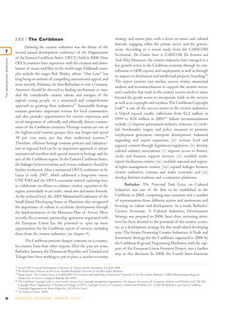 2.4.5         The Caribbean                                                                  strategy and action plan, with a focus on music and cultural
                                                                                                                         festivals, engaging either the private sector and the govern-
                                   Growing the creative industries was the theme of the
2                                                                                                                        ment. According to a recent study from the CARICOM
                            second annual development conference of the Organization
                                                                                                                         Secretariat, The Creative Sector in CARICOM: The Economic and
                            of the Eastern Caribbean States (OECS), held in 2008. Nine
The development dimension




                                                                                                                         Trade Policy Dimensions, the creative industries have emerged as a
                            OECS countries have experience with the creation and distri-
                                                                                                                         key growth sector in the Caribbean economy through its con-
                            bution of music and film on the world stage. Hallmark exam-
                                                                                                                         tribution to GDP, exports and employment as well as through
                            ples include the singer Bob Marley, whose “One Love” has
                                                                                                                         its impact on destination and intellectual property branding.59
                            long being an anthem of compelling international appeal, and
                                                                                                                         The report presents case studies, success stories, situational
                            more recently, Rihanna, the first Barbadian to win a Grammy.
                                                                                                                         analysis and recommendations to support the creative sector,
                            Attention should be devoted to finding mechanisms to mar-
                                                                                                                         and concludes that trade in the creative sectors needs to move
                            shal the considerable creative talents and energies of the
                                                                                                                         beyond the goods sector to incorporate trade in the services
                            region’s young people, in a structured and comprehensive
                                                                                                                         as well as in copyright and royalties. The Caribbean Copyright
                            approach to growing these industries.57 Sustainable heritage
                                                                                                                         Link60 is one of the success stories in the creative industries;
                            tourism generates important revenue for local communities
                                                                                                                         it helped expand royalty collections from $1.2 million in
                            and also provides opportunities for creative expression and
                                                                                                                         1999 to $2.6 million in 2005.61 Salient recommendations
                            social integration of culturally and ethnically diverse commu-
                                                                                                                         include: (i) improve government-industry relations; (ii) estab-
                            nities of the Caribbean countries. Heritage tourists are one of
                                                                                                                         lish benchmarks, targets and policy measures to promote
                            the highest-yield tourism groups; they stay longer and spend
                                                                                                                         employment generation, enterprise development, industrial
                            38 per cent more per day than traditional tourists.58
                                                                                                                         upgrading and export expansion; (iii) increase local and
                            Therefore, efficient heritage tourism policies and infrastruc-
                                                                                                                         regional content through legislation/regulation; (iv) develop
                            ture at regional level can be an important approach to attract
                                                                                                                         cultural industry associations; (v) improve access to finance,
                            international travellers with special interest in heritage and the
                                                                                                                         credit and business support services; (vi) establish trade-
                            arts of the Caribbean region. In the Eastern Caribbean States,
                                                                                                                         export facilitation centres; (vii) establish national and region-
                            the linkages between tourism and creative industries should be
                                                                                                                         al rights management centres; (viii) expand linkages between
                            further reinforced. After a ministerial OECS conference in St.
                                                                                                                         creative industries, tourism and wider economy; and (ix)
                            Lucia in early 2007, which addressed a long-term vision,
                                                                                                                         develop Internet readiness and e-commerce platforms.
                            UNCTAD and the OECS secretariat started exploring ways
                            to collaborate on efforts to enhance creative capacities in the                                     Barbados: The National Task Force on Cultural
                            region, particularly in art crafts, visual arts and music festivals.                         Industries was one of the first to be established in the
                            At the political level, the 2005 Ministerial Conference of the                               Caribbean in 2002, comprising nine ministers and a number
                            Small Island Developing States in Mauritius also recognized                                  of representatives from different sectors and institutions and
                            the importance of culture to accelerate development through                                  focusing on culture and development. As a result, Barbados’
                            the implementation of the Mauritius Plan of Action. More                                     Creative Economy: A Cultural Industries Development
                            recently, the economic partnership agreement negotiated with                                 Strategy was prepared in 2004. Since then, increasing atten-
                            the European Union has the potential to open up more                                         tion has been devoted to the potential of the creative econo-
                            opportunities for the Caribbean export of services, including                                my as a development strategy for this small island developing
                            those from the creative industries (see chapter 9).                                          state. The forum, Promoting Creative Industries: A Trade and
                                                                                                                         Investment Strategy for the Caribbean, organized in 2006 by
                                  The Caribbean presents sharper contrasts on a country-
                                                                                                                         the Caribbean Regional Negotiating Machinery with the sup-
                            by-country basis than other regions. Over the past ten years,
                                                                                                                         port of the European Union Proinvest Project, was a further
                            Barbados, Jamaica, the Dominican Republic and Trinidad and
                                                                                                                         step in this direction. In 2008, the Fourth Inter-American
                            Tobago have been working to put in place a creative-economy

                            57
                                 Second OECS Annual Development Conference, St. Vincent and the Grenadines, 3-4 April 2008.
                            58
                                 Dr. Keith Nurse, Director of the Centre Shridath Ramphal, University of the West Indies, Barbados.
                            59
                                 Nurse, Keith, “The Creative Sector in CARICOM: The Economic and Trade Policy Dimensions,” University of the West Indies, Barbados. CARICOM Secretariat, Regional
                                 Symposium on Services, Antigua & Barbuda, July 2009.
                            60
                                 The Caribbean Copyright Link is a joint venture between four copyright management organizations: The Jamaica Association of Composers, Authors and Publishers Ltd. (JACAP);
                                 Copyright Music Organization of Trinidad and Tobago (COTT); Copyright Society of Composers, Authors and Publishers Inc. (COSCAP, Barbados); and Eastern Caribbean
                                 Copyright Organization for Music Rights Inc. (ECCO–St. Lucia).
                            61
                                 See chapter in Nurse (2006).

58                          C R E AT I V E E C O N O M Y R E P O R T 2 0 1 0
 