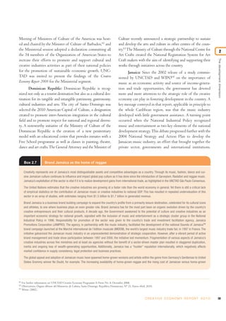 Meeting of Ministers of Culture of the Americas was host-                                   Culture recently announced a strategic partnership to sustain
ed and chaired by the Minister of Culture of Barbados,62 and                                and develop the arts and culture in other centres of the coun-
the Ministerial session adopted a declaration committing all                                try.63 The Ministry of Culture through the National Centre for
                                                                                                                                                                                2
the 34 members of the Organization of American States to                                    Art Crafts created the National Registration System for Art




                                                                                                                                                                         The development dimension
increase their efforts to promote and support cultural and                                  Craft makers with the aim of identifying and supporting their
creative industries activities as part of their national policies                           works through initiatives across the country.
for the promotion of sustainable economic growth. UNC-                                             Jamaica: Since the 2002 release of a study commis-
TAD was invited to present the findings of the Creative                                     sioned by UNCTAD and WIPO64 on the importance of
Economy Report 2008 for the Ministerial segment.                                            music as an economic activity and source of income-genera-
       Dominican Republic: Dominican Republic is recog-                                     tion and trade opportunities, the government has devoted
nized not only as a tourist destination but also as a cultural des-                         more and more attention to the strategic role of the creative
tination for its tangible and intangible patrimony, gastronomy,                             economy can play in fostering development in the country. A
cultural industries and arts. The city of Santo Domingo was                                 key message conveyed in that report, applicable in principle to
selected the 2010 American Capital of Culture, a designation                                the whole Caribbean region, was that the music industry
created to promote inter-American integration in the cultural                               developed with little government assistance. A turning point
field and to promote respect for national and regional diversi-                             occurred when the National Industrial Policy recognized
ty. A noteworthy initiative of the Ministry of Culture of the                               music and entertainment as two key elements of the national
Dominican Republic is the creation of a new penitentiary                                    development strategy. This debate progressed further with the
model with an educational centre that provides inmates with a                               2004 National Strategy and Action Plan to develop the
Free School programme as well as classes in painting, theatre,                              Jamaican music industry, an effort that brought together the
dance and art crafts. The General Attorney and the Minister of                              private sector, governments and international institutions.


      Box 2.7            Brand Jamaica as the home of reggae

      Creativity represents one of Jamaica’s most distinguishable assets and competitive advantages as a country. Through its music, fashion, dance and cui-
      sine Jamaican culture continues to influence and impact global pop culture as it has done since the introduction of Garveyism, Rastafari and reggae music.
      Jamaica’s exploitation of this sector is vital if it is to realize development gains from international trade, as highlighted in the UNCTAD São Paulo Consensus.

      The United Nations estimates that the creative industries are growing at a faster rate than the world economy in general. Yet there is still a critical lack
      of empirical statistics on the contribution of Jamaican music or creative industries to national GDP. This has resulted in repeated undervaluation of this
      sector in an array of studies, with estimates ranging from $1.5 billion to $1.7 billion in generated revenue.

      Brand Jamaica is a business brand building campaign to expand the country’s profile from a primarily leisure destination, celebrated for its cultural icons
      and athletes, to one where business plays an even greater role. Brand Jamaica has for the most part been an organic evolution driven by the country’s
      creative entrepreneurs and their cultural products. A decade ago, the Government awakened to the potential of culture and creative industries as an
      important economic strategy for national growth, signalled with the inclusion of music and entertainment as a strategic cluster group in the National
      Industrial Policy in 1996. Responsibility for promotion of the sector was given to the country’s trade and investment facilitation agency, Jamaica
      Promotions Corporation (JAMPRO). The agency, in partnership with the music industry, facilitated the development of the national Sounds of JamaicaTM
      brand campaign launched at the Marché international de l’édition musicale (MIDEM), the world’s largest music industry trade fair, in 1997 in France. The
      initiative galvanized the Jamaican music industry in an unprecedented demonstration of strategic cooperation. However, after a vibrant period of active
      brand management and trade show participation between 1997 and 2000, the initiative lost momentum. Fragmentation of various aspects of Jamaica’s
      creative industries across five ministries and at least six agencies without the benefit of a sector-driven master plan resulted in staggered duplication,
      inertia and ongoing loss of wealth-generating opportunities. Additionally, Jamaica has a “hustler” reputation internationally, which negatively affects
      market confidence in supply consistency, legal protection and business practices.

      The global appeal and adoption of Jamaican music have spawned home-grown versions and artists within the genre from Germany’s Gentleman to United
      States Grammy winner No Doubt, for example. The increasing availability of home-grown reggae and the rising cost of Jamaican versus home-grown




62
     For further information see UNCTAD Creative Economy Programme E-News No. 8, December 2008.
63
     Observatorio, Órgano difusor del Ministerio de Cultura, Santo Domingo, Republica Dominicana, N° 21, Enero-Abril, 2010.
64
     Witter (2002).


                                                                                                                    C R E AT I V E E C O N O M Y R E P O R T 2 0 1 0     59
 