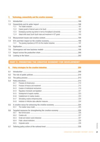 7.     Technology, connectivity and the creative economy                                                                                                189

7.1    Introduction ........................................................................................................................189
7.2    Connectivity and its wider impact ....................................................................................190
       7.2.1      The mobile revolution ................................................................................................................191
       7.2.2      Fastest growth of Internet users in the South ............................................................................192
       7.2.3      Developing countries lag behind in terms of broadband connectivity............................................192
       7.2.4      Global shifts boost South-South trade and investment in ICT goods ............................................193
7.3    Measurement issues and creative content........................................................................194
7.4    ICTs and their impact on the creative economy................................................................196
       7.4.1      The growing importance of ICTs for the creative industries ........................................................197
7.5    Digitization ..........................................................................................................................198
7.6    Convergence and new business models ..........................................................................198
7.7    Impact across the production chain ..................................................................................200
7.8    Looking to the future ..........................................................................................................203


     PART 5. PROMOTING THE CREATIVE ECONOMY FOR DEVELOPMENT

8.     Policy strategies for the creative industries                                                                                                    209

8.1    Introduction ........................................................................................................................209
8.2    The role of public policies ..................................................................................................210
8.3    The policy process ..............................................................................................................213
8.4    Policy directions..................................................................................................................214
       8.4.1      Provision of infrastructure..........................................................................................................214
       8.4.2      Provision of finance and investment ..........................................................................................215
       8.4.3      Creation of institutional mechanisms..........................................................................................219
       8.4.4      Regulatory framework and legislation ........................................................................................221
       8.4.5      Development of exports markets................................................................................................223
       8.4.6      Establishment of creative clusters ..............................................................................................223
       8.4.7      Stimulating creative entrepreneurship ........................................................................................224
       8.4.8      Institution of effective data-collection measures..........................................................................224
8.5    A creative nexus for enhancing the creative economy ....................................................224
       8.5.1      The creative nexus model..........................................................................................................225
8.6    Targeted measures for strengthening the creative economy ..........................................226
       8.6.1      Non-formal sector ....................................................................................................................226
       8.6.2      Creative arts ............................................................................................................................227
       8.6.3      Small and medium-sized enterprises ........................................................................................227
       8.6.4      Public cultural institutions..........................................................................................................228
       8.6.5      Corporate sector ......................................................................................................................228
                                                                                                                                                                           Contents




8.7    Tailoring policy action at the national level ......................................................................228

                                                                                                                        C R E AT I V E E C O N O M Y R E P O R T 2 0 1 0   vii
 