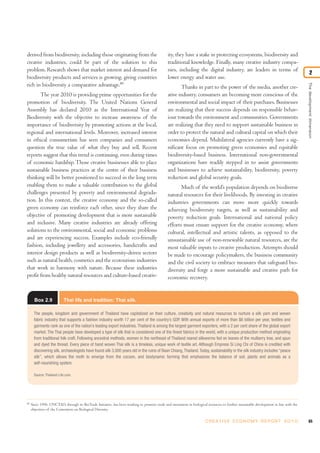 derived from biodiversity, including those originating from the                                ity, they have a stake in protecting ecosystems, biodiversity and
creative industries, could be part of the solution to this                                     traditional knowledge. Finally, many creative industry compa-
problem. Research shows that market interest and demand for                                    nies, including the digital industry, are leaders in terms of
                                                                                                                                                                                                2
biodiversity products and services is growing, giving countries                                lower energy and water use.
rich in biodiversity a comparative advantage.80




                                                                                                                                                                                         The development dimension
                                                                                                      Thanks in part to the power of the media, another cre-
       The year 2010 is providing prime opportunities for the                                  ative industry, consumers are becoming more conscious of the
promotion of biodiversity. The United Nations General                                          environmental and social impact of their purchases. Businesses
Assembly has declared 2010 as the International Year of                                        are realizing that their success depends on responsible behav-
Biodiversity with the objective to increase awareness of the                                   iour towards the environment and communities. Governments
importance of biodiversity by promoting actions at the local,                                  are realizing that they need to support sustainable business in
regional and international levels. Moreover, increased interest                                order to protect the natural and cultural capital on which their
in ethical consumerism has seen companies and consumers                                        economies depend. Multilateral agencies currently have a sig-
question the true value of what they buy and sell. Recent                                      nificant focus on promoting green economies and equitable
reports suggest that this trend is continuing, even during times                               biodiversity-based business. International non-governmental
of economic hardship. Those creative businesses able to place                                  organizations have readily stepped in to assist governments
sustainable business practices at the centre of their business                                 and businesses to achieve sustainability, biodiversity, poverty
thinking will be better positioned to succeed in the long term                                 reduction and global security goals.
enabling them to make a valuable contribution to the global                                           Much of the world’s population depends on biodiverse
challenges presented by poverty and environmental degrada-                                     natural resources for their livelihoods. By investing in creative
tion. In this context, the creative economy and the so-called                                  industries governments can move more quickly towards
green economy can reinforce each other, since they share the                                   achieving biodiversity targets, as well as sustainability and
objective of promoting development that is more sustainable                                    poverty reduction goals. International and national policy
and inclusive. Many creative industries are already offering                                   efforts must ensure support for the creative economy, where
solutions to the environmental, social and economic problems                                   cultural, intellectual and artistic talents, as opposed to the
and are experiencing success. Examples include eco-friendly                                    unsustainable use of non-renewable natural resources, are the
fashion, including jewellery and accessories, handicrafts and                                  most valuable inputs to creative production. Attempts should
interior design products as well as biodiversity-driven sectors                                be made to encourage policymakers, the business community
such as natural health, cosmetics and the ecotourism industries                                and the civil society to embrace measures that safeguard bio-
that work in harmony with nature. Because these industries                                     diversity and forge a more sustainable and creative path for
profit from healthy natural resources and culture-based creativ-                               economic recovery.


       Box 2.9             Thai life and tradition: Thai silk.

       The people, kingdom and government of Thailand have capitalized on their culture, creativity and natural resources to nurture a silk yarn and woven
       fabric industry that supports a fashion industry worth 17 per cent of the country’s GDP. With annual exports of more than $6 billion per year, textiles and
       garments rank as one of the nation’s leading export industries. Thailand is among the largest garment exporters, with a 2 per cent share of the global export
       market. The Thai people have developed a type of silk that is considered one of the finest fabrics in the world, with a unique production method originating
       from traditional folk craft. Following ancestral methods, women in the northeast of Thailand reared silkworms fed on leaves of the mulberry tree, and spun
       and dyed the thread. Every piece of hand woven Thai silk is a timeless, unique work of textile art. Although Empress Si Ling Chi of China is credited with
       discovering silk, archaeologists have found silk 3,000 years old in the ruins of Baan Chiang, Thailand. Today, sustainability in the silk industry includes “peace
       silk”, which allows the moth to emerge from the cocoon, and biodynamic farming that emphasizes the balance of soil, plants and animals as a
       self-nourishing system.

       Source: Thailand-Life.com.




80
     Since 1996, UNCTAD, through its BioTrade Initiative, has been working to promote trade and investment in biological resources to further sustainable development in line with the
     objectives of the Convention on Biological Diversity.

                                                                                                                        C R E AT I V E E C O N O M Y R E P O R T 2 0 1 0                   65
 