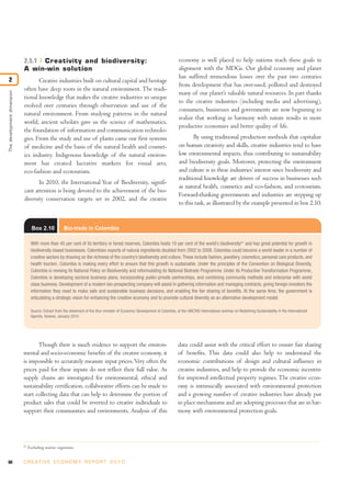 2.5.1 Creativity and biodiversity:                                                                   economy is well placed to help nations reach these goals in
                            A win-win solution                                                                                   alignment with the MDGs. Our global economy and planet
                                                                                                                                 has suffered tremendous losses over the past two centuries
2                                  Creative industries built on cultural capital and heritage
                                                                                                                                 from development that has over-used, polluted and destroyed
                            often have deep roots in the natural environment. The tradi-
                                                                                                                                 many of our planet’s valuable natural resources. In part thanks
The development dimension




                            tional knowledge that makes the creative industries so unique
                                                                                                                                 to the creative industries (including media and advertising),
                            evolved over centuries through observation and use of the
                                                                                                                                 consumers, businesses and governments are now beginning to
                            natural environment. From studying patterns in the natural
                                                                                                                                 realize that working in harmony with nature results in more
                            world, ancient scholars gave us the science of mathematics,
                                                                                                                                 productive economies and better quality of life.
                            the foundation of information and communication technolo-
                            gies. From the study and use of plants came our first systems                                               By using traditional production methods that capitalize
                            of medicine and the basis of the natural health and cosmet-                                          on human creativity and skills, creative industries tend to have
                            ics industry. Indigenous knowledge of the natural environ-                                           low environmental impacts, thus contributing to sustainability
                            ment has created lucrative markets for visual arts,                                                  and biodiversity goals. Moreover, protecting the environment
                            eco-fashion and ecotourism.                                                                          and culture is in these industries’ interest since biodiversity and
                                                                                                                                 traditional knowledge are drivers of success in businesses such
                                   In 2010, the International Year of Biodiversity, signifi-
                                                                                                                                 as natural health, cosmetics and eco-fashion, and ecotourism.
                            cant attention is being devoted to the achievement of the bio-
                                                                                                                                 Forward-thinking governments and industries are stepping up
                            diversity conservation targets set in 2002, and the creative
                                                                                                                                 to this task, as illustrated by the example presented in box 2.10.


                                   Box 2.10            Bio-trade in Colombia

                                  With more than 45 per cent of its territory in forest reserves, Colombia hosts 10 per cent of the world’s biodiversity81 and has great potential for growth in
                                  biodiversity-based businesses. Colombian exports of natural ingredients doubled from 2002 to 2008. Colombia could become a world leader in a number of
                                  creative sectors by drawing on the richness of the country’s biodiversity and culture. These include fashion, jewellery, cosmetics, personal care products, and
                                  health tourism. Colombia is making every effort to ensure that this growth is sustainable. Under the principles of the Convention on Biological Diversity,
                                  Colombia is revising its National Policy on Biodiversity and reformulating its National Biotrade Programme. Under its Productive Transformation Programme,
                                  Colombia is developing sectoral business plans, incorporating public-private partnerships, and combining community methods and enterprise with world
                                  class business. Development of a modern bio-prospecting company will assist in gathering information and managing contracts, giving foreign investors the
                                  information they need to make safe and sustainable business decisions, and enabling the fair sharing of benefits. At the same time, the government is
                                  articulating a strategic vision for enhancing the creative economy and to promote cultural diversity as an alternative development model.

                                  Source: Extract from the statement of the Vice-minister of Economic Development of Colombia, at the UNCTAD International seminar on Redefining Sustainability in the International
                                  Agenda, Geneva, January 2010




                                   Though there is much evidence to support the environ-                                        data could assist with the critical effort to ensure fair sharing
                            mental and socio-economic benefits of the creative economy, it                                      of benefits. This data could also help to understand the
                            is impossible to accurately measure input prices. Very often the                                    economic contributions of design and cultural influence in
                            prices paid for these inputs do not reflect their full value. As                                    creative industries, and help to provide the economic incentive
                            supply chains are investigated for environmental, ethical and                                       for improved intellectual property regimes. The creative econ-
                            sustainability certification, collaborative efforts can be made to                                  omy is intrinsically associated with environmental protection
                            start collecting data that can help to determine the portion of                                     and a growing number of creative industries have already put
                            product sales that could be reverted to creative individuals to                                     in place mechanisms and are adopting processes that are in har-
                            support their communities and environments. Analysis of this                                        mony with environmental protection goals.




                            81
                                 Excluding marine organisms.


66                          C R E AT I V E E C O N O M Y R E P O R T 2 0 1 0
 