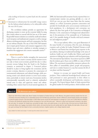 solar roofing on factories to power back into the national                                  2006, the International Ecotourism Society reported that eco-
                                  grid; and                                                                                   tourism/nature tourism was growing globally at a rate of
                                  Investment in infrastructure for renewable energy sources                                   10-12 per cent per year, three times faster than the tourism
2                           I

                                  for the fashion-related industries to be enforceable within                                 industry as a whole. Ecotourism promotes conservation and
                                                                                                                              provides for beneficially active socio-economic involvement of
The development dimension




                                  the next 10-15 years.
                                                                                                                              local populations. As a development tool, ecotourism can
                                   The eco-fashion industry provides an opportunity for                                       advance the three basic goals of the Convention on Biological
                            developing countries to move up the economic ladder by using                                      Diversity: 1) the conservation of biological and cultural diver-
                            their creative talents in concord with the best use of the nature.                                sity; 2) the promotion of the sustainable use of biodiversity;
                            Responsible business initiatives are needed by small and medium-                                  and, 3) the equitable sharing of benefits with local communi-
                            sized enterprises and multinational companies as well as strategic                                ties and indigenous people.85
                            alliances involving governments and local communities, but they
                                                                                                                                     The eco-spa industry offers a very good illustration of
                            are not without obstacles. The aim of this UNCTAD initiative
                                                                                                                              the many benefits of ecotourism. Over the years, developing
                            was to inspire greater business and consumer engagement in bio-
                                                                                                                              countries such as India, Sri Lanka, Thailand, Vietnam as well
                            diversity issues and create a platform to articulate strategies to
                                                                                                                              as Morocco and Tunisia have developed great expertise in the
                            transform this engagement into concrete sustainable actions.84
                                                                                                                              spa industry, drawing on traditional knowledge in the areas of
                            B. ECOTOURISM                                                                                     medicine, health care and a healthy diet. Policies paid special
                                    There is a need to further strengthen the intersectoral                                   attention to linking their spa industries with local gastronomy.
                            linkages between the creative economy and the tourism sectors                                     The international Spa Industry Association reported in 2009
                            not only to foster socio-economic growth but also to reduce                                       that the industry grew 18 per cent in 2008, to a value of $12.8
                            excessive revenue leakage from the South to the Northern                                          billion. The association’s sustainability statement embraces the
                            countries, as mentioned in chapter 1. Concerted policies                                          three pillars of sustainability: planet, people and prosperity,
                            should be in place to bring together the ecotourism and the                                       and vows to conduct business in a way that sustains the life of
                            creative economy objectives to promote the conservation of                                        our planet and thus humanity.86
                            environmental endowments and cultural heritages, while pro-                                             Intrinsic to eco-spas are natural health and beauty
                            moting creative and cultural activities to revive local commu-                                    products. These traditional knowledge-based industries are
                            nities, particularly in remote rural areas. Ecotourism involves                                   well positioned to assist governments in their efforts to
                            environmentally responsible travel to relatively undisturbed                                      achieve sustainable development and biodiversity conserva-
                            natural areas to enjoy and appreciate nature and culture,                                         tion goals. The Export-Import Bank of India reported that
                            including ethnic cuisines based on local natural ingredients. In                                  the global market for herbal products, which includes medi-


                                   Box 2.12           The Moroccan spa culture

                                  Based near North Africa’s tallest peak, Mount Toubkal, the Kasbah du Toubkal hotel spa in Imlil, Morocco, has gained numerous awards from the envi-
                                  ronmental community including one for responsible tourism from the Moroccan government. Tourism is Morocco’s second largest industry and managed
                                  to resist the global economic crisis that began in 2008. While tourism around the world declined on average by 4.3 per cent in 2009, Morocco’s Ministry
                                  of Tourism and Handicraft reported that tourism increased by 6 per cent that same year.87 Morocco’s culture and environment remained a real attrac-
                                  tion and value. For example, the Toubkal spa, surrounded by apple, cherry, and walnut groves, is run with the help of the local and eco-friendly Berber
                                  community. Mules carry luggage, local plants refresh visitors, and wood-burning fires and candles light the night. Notably, the hotel adds a five per cent
                                  per guest surcharge that has helped to fund a community hammam, irrigation systems, and a village telephone booth.

                                  Source: Madhu Puri, World’s best ecospas: 10 remote spas that combine nature and nurture.




                            84
                                 UNCTAD (January 20110).
                            85
                                 United Nations Environment Programme (2010).
                            86
                                 International Spa Association (2009).
                            87
                                 Tourism Review (2010).


68                          C R E AT I V E E C O N O M Y R E P O R T 2 0 1 0
 