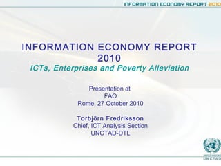 INFORMATION ECONOMY REPORT
2010
ICTs, Enterprises and Poverty Alleviation
Presentation at
FAO
Rome, 27 October 2010
Torbjörn Fredriksson
Chief, ICT Analysis Section
UNCTAD-DTL
 