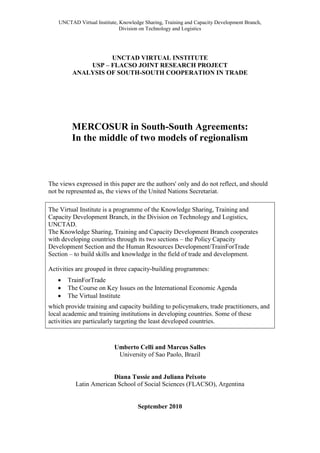 UNCTAD Virtual Institute, Knowledge Sharing, Training and Capacity Development Branch,
                              Division on Technology and Logistics




                   UNCTAD VIRTUAL INSTITUTE
             USP – FLACSO JOINT RESEARCH PROJECT
         ANALYSIS OF SOUTH-SOUTH COOPERATION IN TRADE




         MERCOSUR in South-South Agreements:
         In the middle of two models of regionalism



The views expressed in this paper are the authors' only and do not reflect, and should
not be represented as, the views of the United Nations Secretariat.

The Virtual Institute is a programme of the Knowledge Sharing, Training and
Capacity Development Branch, in the Division on Technology and Logistics,
UNCTAD.
The Knowledge Sharing, Training and Capacity Development Branch cooperates
with developing countries through its two sections – the Policy Capacity
Development Section and the Human Resources Development/TrainForTrade
Section – to build skills and knowledge in the field of trade and development.

Activities are grouped in three capacity-building programmes:
      TrainForTrade
      The Course on Key Issues on the International Economic Agenda
      The Virtual Institute
which provide training and capacity building to policymakers, trade practitioners, and
local academic and training institutions in developing countries. Some of these
activities are particularly targeting the least developed countries.



                           Umberto Celli and Marcus Salles
                            University of Sao Paolo, Brazil


                        Diana Tussie and Juliana Peixoto
           Latin American School of Social Sciences (FLACSO), Argentina


                                     September 2010
 