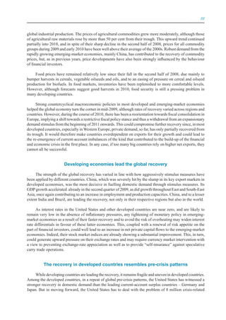 III



global industrial production. The prices of agricultural commodities grew more moderately, although those
of agricultural raw materials rose by more than 50 per cent from their trough. This upward trend continued
partially into 2010, and in spite of their sharp decline in the second half of 2008, prices for all commodity
groups during 2009 and early 2010 have been well above their average of the 2000s. Robust demand from the
rapidly growing emerging-market economies, mainly China, has contributed to the recovery of commodity
prices, but, as in previous years, price developments have also been strongly influenced by the behaviour
of financial investors.

    Food prices have remained relatively low since their fall in the second half of 2008, due mainly to
bumper harvests in cereals, vegetable oilseeds and oils, and to an easing of pressure on cereal and oilseed
production for biofuels. In food markets, inventories have been replenished to more comfortable levels.
However, although forecasts suggest good harvests in 2010, food security is still a pressing problem in
many developing countries.

      Strong countercyclical macroeconomic policies in most developed and emerging-market economies
helped the global economy turn the corner in mid-2009, although rates of recovery varied across regions and
countries. However, during the course of 2010, there has been a reorientation towards fiscal consolidation in
Europe, implying a shift towards a restrictive fiscal policy stance and thus a withdrawal from an expansionary
demand stimulus from the beginning of 2011 onwards. This could compromise further recovery since, in most
developed countries, especially in Western Europe, private demand, so far, has only partially recovered from
its trough. It would therefore make countries overdependent on exports for their growth and could lead to
the re-emergence of current-account imbalances of the kind that contributed to the build-up of the financial
and economic crisis in the first place. In any case, if too many big countries rely on higher net exports, they
cannot all be successful.


                       Developing economies lead the global recovery

     The strength of the global recovery has varied in line with how aggressively stimulus measures have
been applied by different countries. China, which was severely hit by the slump in its key export markets in
developed economies, was the most decisive in fuelling domestic demand through stimulus measures. Its
GDP growth accelerated already in the second quarter of 2009, as did growth throughout East and South-East
Asia, once again contributing to an increase in employment and production capacities. China, and to a lesser
extent India and Brazil, are leading the recovery, not only in their respective regions but also in the world.

      As interest rates in the United States and other developed countries are near zero, and are likely to
remain very low in the absence of inflationary pressures, any tightening of monetary policy in emerging-
market economies as a result of their faster recovery and to avoid the risk of overheating may widen interest
rate differentials in favour of these latter economies. This, coupled with a renewal of risk appetite on the
part of financial investors, could well lead to an increase in net private capital flows to the emerging-market
economies. Indeed, their stock market indices are already showing a substantial improvement. This, in turn,
could generate upward pressure on their exchange rates and may require currency market intervention with
a view to preventing exchange-rate appreciation as well as to provide “self-insurance” against speculative
carry trade operations.


          The recovery in developed countries resembles pre-crisis patterns

     While developing countries are leading the recovery, it remains fragile and uneven in developed countries.
Among the developed countries, in a repeat of global pre-crisis patterns, the United States has witnessed a
stronger recovery in domestic demand than the leading current-account surplus countries – Germany and
Japan. But in moving forward, the United States has to deal with the problem of 8 million crisis-related
 