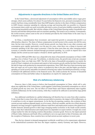V



          Adjustments in opposite directions in the United States and China

      In the United States, a downward adjustment of consumption will be unavoidable unless wages grow
strongly, which seems unlikely. For almost 10 years before the financial crisis, personal consumption in that
country had been rising considerably faster than GDP despite a decline in the share of labour compensation
in GDP. Greater consumer spending by reducing savings and incurring debt was possible in a financial
environment where credit was easily accessible and where a series of asset price bubbles created the illusion
of increasing household wealth. But with the collapse of the United States housing market, households were
forced to unwind their debt positions and cut consumer spending. This trend is set to continue. Consequently,
the world economy cannot count on the sort of stimulus provided by the United States in the same way as
it did prior to the crisis.

      In China, a transformation from investment- and export-led growth to consumer-led growth is an
official policy objective. The share of labour compensation in total income in this country also fell for some
time, but has risen recently. However, overall income growth was faster than in any other economy and
consumption grew rapidly, particularly over the past two years, when there was a slump in incomes and
consumer spending in the other major economies. China has done more than any other emerging-market
economy to stimulate domestic demand through government spending. As a result its imports have risen
sharply and the current-account surplus is bound to shrink significantly in 2010.

      Between 2004 and 2008, there was a sharp fall in the share of household consumption in China’s GDP,
reaching a low of about 35 per cent. Nevertheless, in absolute terms, the growth rates of private consumer
spending have been very high since 2005. The fall in the share of household consumption was mainly the
result of China’s emphasis on investment and exports to fuel economic growth, and the fact that China became
the hub for large-scale production by transnational corporations. Since 2009, there have been increasing signs
that real wages are set to grow faster relative to productivity than in the past, and that higher government
spending on social security and public investment in housing may reduce household precautionary savings.
Combined with additional reforms in the financial sector, this could accelerate the increase in household
consumption in China and further reduce its dependence on exports for output growth.


                                Risk of a deflationary rebalancing

     However, there is little reason to believe that household consumption in China, which still is only
about one-eighth that of the United States, could supplant United States household consumption as a driver
of global growth any time soon. The net effect of United States and Chinese adjustments taken together
would be deflationary for the world economy, while they would not be sufficient to unwind the large global
imbalances.

      Any additional contribution to a global rebalancing will therefore have to come from other countries.
To the extent that it comes from other current-account deficit economies, the impact will be deflationary, as
it would have to rely on import retrenchment. As for the big oil-exporting countries, the evolution of their
current-account surpluses depends largely on oil revenues, which are unstable, and the size of their domestic
demand is not large enough to significantly influence trade flows and employment creation at the global level.
Further domestic demand growth in other large emerging-market economies in the South would certainly
help to make their industrialization and employment less dependent on export markets. It might also create
a larger market for other developing countries that produce consumer goods. However, the import potential
of Brazil, India, Indonesia and South Africa combined is not even equivalent to that of Germany and, with
the exception of Indonesia, these countries have not had current-account surpluses in recent years.

     Thus the key element in demand management worldwide would have to be expansionary adjustment
in the industrialized economies that have the largest surpluses, namely Germany and Japan. However,
 