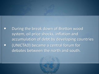 During the break down of Bretton wood
system, oil price shocks, inflation and
accumulation of debt by developing countries
 (UNICTAD) became a central forum for
debates between the north and south.
 
