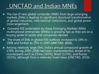 UNCTAD and Indian MNEs
 The rise of new global contender MNEs from large emerging
markets (EMs) is leading to significant structural transformation
of global industries, international institutions, and global power
(re)arrangement.
 Outward FDI undertaken by these Emerging Markets (EMs)
multinational enterprises (MNEs) is growing fast as they are on a
buying spree of assets and companies abroad.
 The share of EMs in global FDI outflows increased to 19% in
2008 and further to 25% in 2009 (UNCTAD, 2010).
 Among relatively large EMs, India’s annual compound growth of
176% during 2000-2008 had been unprecedented, ahead of its
counterparts such as China (165%), Brazil (123%), and Russia
(151%), although from a relatively lower base (UNCTAD, 2010).
 