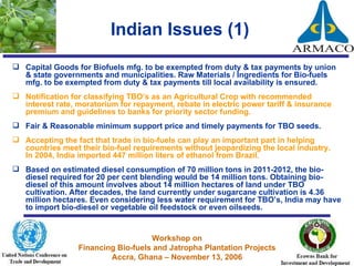 Indian Issues (1) Capital Goods for Biofuels mfg. to be exempted from duty & tax payments by union & state governments and municipalities. Raw Materials / Ingredients for Bio-fuels mfg. to be exempted from duty & tax payments till local availability is ensured. Notification for classifying TBO’s as an Agricultural Crop with recommended interest rate, moratorium for repayment, rebate in electric power tariff & insurance premium and guidelines to banks for priority sector funding. Fair & Reasonable minimum support price and timely payments for TBO seeds.  Accepting the fact that trade in bio-fuels can play an important part in helping countries meet their bio-fuel requirements without jeopardizing the local industry.  In 2004, India imported 447 million liters of ethanol from Brazil.  Based on estimated diesel consumption of 70 million tons in 2011-2012, the bio-diesel required for 20 per cent blending would be 14 million tons. Obtaining bio-diesel of this amount involves about 14 million hectares of land under TBO cultivation. After decades, the land currently under sugarcane cultivation is 4.36 million hectares. Even considering less water requirement for TBO’s, India may have to import bio-diesel or vegetable oil feedstock or even oilseeds.  