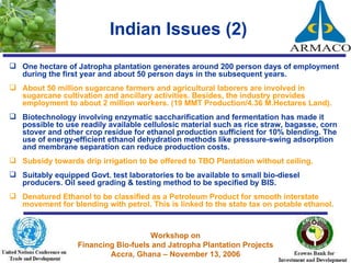 Indian Issues (2) One hectare of Jatropha plantation generates around 200 person days of employment during the first year and about 50 person days in the subsequent years. About 50 million sugarcane farmers and agricultural laborers are involved in sugarcane cultivation and ancillary activities. Besides, the industry provides employment to about 2 million workers. (19 MMT Production/4.36 M.Hectares Land). Biotechnology involving enzymatic saccharification and fermentation has made it possible to use readily available cellulosic material such as rice straw, bagasse, corn stover and other crop residue for ethanol production sufficient for 10% blending. The use of energy-efficient ethanol dehydration methods like pressure-swing adsorption and membrane separation can reduce production costs.  Subsidy towards drip irrigation to be offered to TBO Plantation without ceiling.  Suitably equipped Govt. test laboratories to be available to small bio-diesel producers. Oil seed grading & testing method to be specified by BIS. Denatured Ethanol to be classified as a Petroleum Product for smooth interstate movement for blending with petrol. This is linked to the state tax on potable ethanol. 