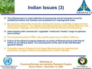 Indian Issues (3) The infrastructure in seed collection & processing and oil extraction must be established before the industry can be placed on a rapid-growth track. By-products: Alternative means for utilizing the excess availability of glycerol from bio-diesel production. The viability of producing bio-gas from oilseed cake and  bio-mass power, hydrogen and other chemicals from bio-ethanol manufacturing.  Intercropping with commercial / vegetable / medicinal / herbal / crops to optimize farm income.  For economical yield of TBO’s, the rainfall requirement is 500 to 1200 mm. Future of bio-ethanol program depends on parity of Ethanol pricing with that of Petrol on ex-refinery basis. Tax concessions on the sale of bio-fuel blended gasoline /diesel. Flexibility instead of Quota for the Sugar Manufacturing by regulating the production of sugar & ethanol according to the market  demand.  