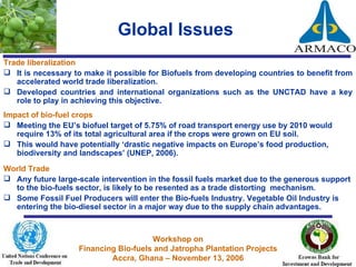 Global Issues   Trade liberalization  It is necessary to make it possible for Biofuels from developing countries to benefit from accelerated world trade liberalization. Developed countries and international organizations such as the UNCTAD have a key role to play in achieving this objective. Impact of bio-fuel crops Meeting the EU’s biofuel target of 5.75% of road transport energy use by 2010 would require 13% of its total agricultural area if the crops were grown on EU soil. This would have potentially ‘drastic negative impacts on Europe’s food production, biodiversity and landscapes’ (UNEP, 2006). World Trade  Any future large-scale intervention in the fossil fuels market due to the generous support to the bio-fuels sector, is likely to be resented as a trade distorting  mechanism.  Some Fossil Fuel Producers will enter the Bio-fuels Industry. Vegetable Oil Industry is entering the bio-diesel sector in a major way due to the supply chain advantages. 