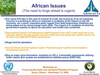African Issues (The need to forge ahead is urgent) For every $10 hike in the cost of a barrel of crude, the economy of an oil importing Country in sub-Saharan Africa is impacted in multiples of the impact on the US economy. As a result, important gains reaped from debt forgiveness initiatives are being wiped out by rising energy costs (IEA). The impact is in multiples of what the government expects to spend on education and health care combined. Generalized System of Preferences (GSP)-Exports from LDC’s enter duty free or at reduced rates in the developed countries Duty free and quota free market access for 32 LDC’s by 2008 (WTO-Doha declaration).  Huge land for plantation. Current Seed and Germplasm export. Potential export market in developed & developing countries. Due to major price fluctuation, hardship to LDC,s. Commodity agreements utilizing buffer stocks &/or quotas are established to stabilize prices (UNCTAD). 