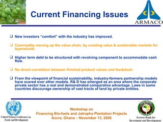Current Financing Issues New investors “comfort” with the industry has improved. Commodity moving up the value chain, by creating value & sustainable markets for byproducts.  Higher term debt to be structured with revolving component to accommodate cash flow. No direct correlation between finished product values and feedstock. From the viewpoint of financial sustainability, industry-farmers partnership models have scored over other models. R& D has emerged as an area where the corporate private sector has a real and demonstrated comparative advantage. Laws in some countries discourage ownership of vast tracts of land by private entities. 