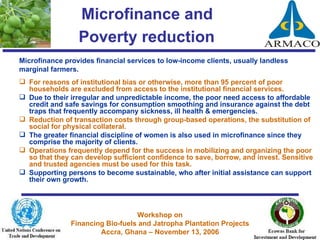 Microfinance and  Poverty reduction   Microfinance provides financial services to low-income clients, usually landless marginal farmers.  For reasons of institutional bias or otherwise, more than 95 percent of poor households are excluded from access to the institutional financial services. Due to their irregular and unpredictable income, the poor need access to affordable credit and safe savings for consumption smoothing and insurance against the debt traps that frequently accompany sickness, ill health & emergencies. Reduction of transaction costs through group-based operations, the substitution of social for physical collateral.  The greater financial discipline of women is also used in microfinance since they comprise the majority of clients. Operations frequently depend for the success in mobilizing and organizing the poor so that they can develop sufficient confidence to save, borrow, and invest. Sensitive and trusted agencies must be used for this task. Supporting persons to become sustainable, who after initial assistance can support their own growth. 