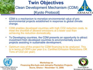 Twin Objectives  Clean Development Mechanism (CDM)  [Kyoto Protocol]   CDM is a mechanism to monetize environmental value of pro-environmental projects established in response to global climate change.  CDM enables developed countries with high CO2 reduction costs, to meet the shortfall of allowed emissions at a lower cost than achieving the reduction domestically.  To Developing countries, the CDM presents an opportunity to attract investment from developed countries to environmentally sound projects assisting in sustainable development. Optimum size of the project for CDM financing to be analyzed. This is in terms of CER’s per year (I.e. Certified Emission Reductions OR Tons of CO2 per year). 
