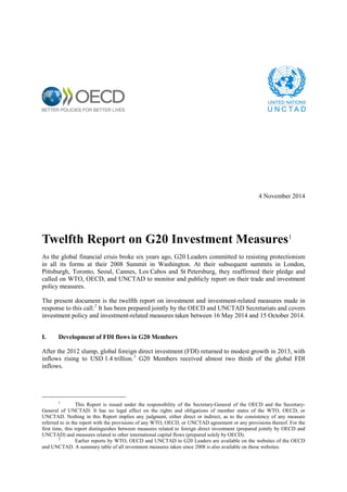 4 November 2014 
Twelfth Report on G20 Investment Measures1 
As the global financial crisis broke six years ago, G20 Leaders committed to resisting protectionism in all its forms at their 2008 Summit in Washington. At their subsequent summits in London, Pittsburgh, Toronto, Seoul, Cannes, Los Cabos and St Petersburg, they reaffirmed their pledge and called on WTO, OECD, and UNCTAD to monitor and publicly report on their trade and investment policy measures. 
The present document is the twelfth report on investment and investment-related measures made in response to this call.2 It has been prepared jointly by the OECD and UNCTAD Secretariats and covers investment policy and investment-related measures taken between 16 May 2014 and 15 October 2014. 
I. Development of FDI flows in G20 Members 
After the 2012 slump, global foreign direct investment (FDI) returned to modest growth in 2013, with inflows rising to USD 1.4 trillion.3 G20 Members received almost two thirds of the global FDI inflows. 
1 This Report is issued under the responsibility of the Secretary-General of the OECD and the Secretary- General of UNCTAD. It has no legal effect on the rights and obligations of member states of the WTO, OECD, or UNCTAD. Nothing in this Report implies any judgment, either direct or indirect, as to the consistency of any measure referred to in the report with the provisions of any WTO, OECD, or UNCTAD agreement or any provisions thereof. For the first time, this report distinguishes between measures related to foreign direct investment (prepared jointly by OECD and UNCTAD) and measures related to other international capital flows (prepared solely by OECD). 
2 Earlier reports by WTO, OECD and UNCTAD to G20 Leaders are available on the websites of the OECD and UNCTAD. A summary table of all investment measures taken since 2008 is also available on those websites.  