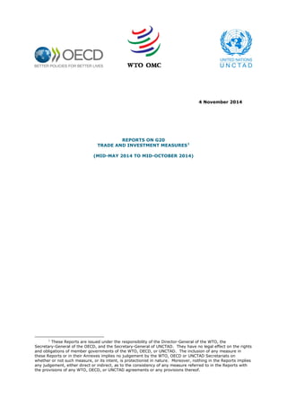 4 November 2014 
REPORTS ON G20 
TRADE AND INVESTMENT MEASURES1 
(MID-MAY 2014 TO MID-OCTOBER 2014) 
1 These Reports are issued under the responsibility of the Director-General of the WTO, the Secretary-General of the OECD, and the Secretary-General of UNCTAD. They have no legal effect on the rights and obligations of member governments of the WTO, OECD, or UNCTAD. The inclusion of any measure in these Reports or in their Annexes implies no judgement by the WTO, OECD or UNCTAD Secretariats on whether or not such measure, or its intent, is protectionist in nature. Moreover, nothing in the Reports implies any judgement, either direct or indirect, as to the consistency of any measure referred to in the Reports with the provisions of any WTO, OECD, or UNCTAD agreements or any provisions thereof.  