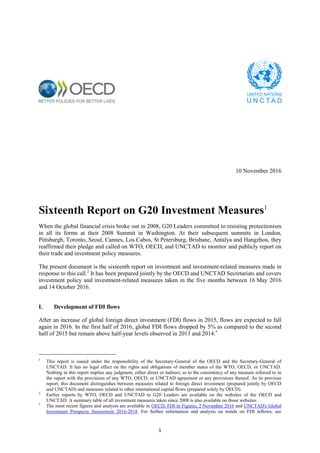 1
10 November 2016
Sixteenth Report on G20 Investment Measures1
When the global financial crisis broke out in 2008, G20 Leaders committed to resisting protectionism
in all its forms at their 2008 Summit in Washington. At their subsequent summits in London,
Pittsburgh, Toronto, Seoul, Cannes, Los Cabos, St Petersburg, Brisbane, Antalya and Hangzhou, they
reaffirmed their pledge and called on WTO, OECD, and UNCTAD to monitor and publicly report on
their trade and investment policy measures.
The present document is the sixteenth report on investment and investment-related measures made in
response to this call.2
It has been prepared jointly by the OECD and UNCTAD Secretariats and covers
investment policy and investment-related measures taken in the five months between 16 May 2016
and 14 October 2016.
I. Development of FDI flows
After an increase of global foreign direct investment (FDI) flows in 2015, flows are expected to fall
again in 2016. In the first half of 2016, global FDI flows dropped by 5% as compared to the second
half of 2015 but remain above half-year levels observed in 2013 and 2014.3
1
This report is issued under the responsibility of the Secretary-General of the OECD and the Secretary-General of
UNCTAD. It has no legal effect on the rights and obligations of member states of the WTO, OECD, or UNCTAD.
Nothing in this report implies any judgment, either direct or indirect, as to the consistency of any measure referred to in
the report with the provisions of any WTO, OECD, or UNCTAD agreement or any provisions thereof. As its previous
report, this document distinguishes between measures related to foreign direct investment (prepared jointly by OECD
and UNCTAD) and measures related to other international capital flows (prepared solely by OECD).
2
Earlier reports by WTO, OECD and UNCTAD to G20 Leaders are available on the websites of the OECD and
UNCTAD. A summary table of all investment measures taken since 2008 is also available on those websites.
3
The most recent figures and analysis are available in OECD, FDI in Figures, 2 November 2016 and UNCTAD's Global
Investment Prospects Assessment 2016-2018. For further information and analysis on trends on FDI inflows, see
 