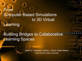 From
Computer Based Simulations
             to 3D Virtual
Learning

Building Bridges to Collaborative
Learning Spaces

           Diane D. Chapman, Sophia J. Stone, Dede Nelson
                     North Carolina State University
 