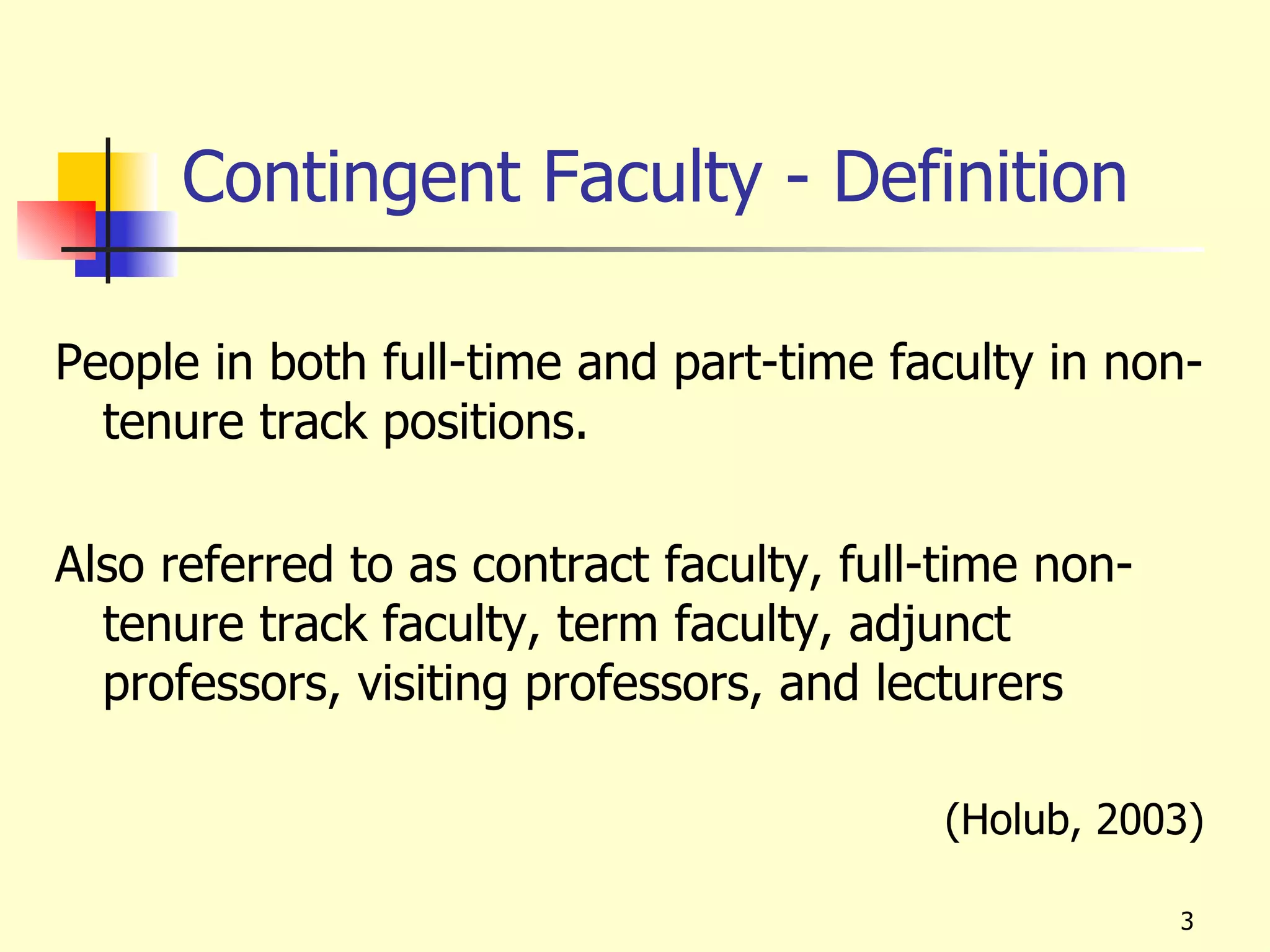 Contingent Faculty - Definition

People in both full-time and part-time faculty in non-
  tenure track positions.

Also referred to as contract faculty, full-time non-
  tenure track faculty, term faculty, adjunct
  professors, visiting professors, and lecturers

                                          (Holub, 2003)

                                                       3
 