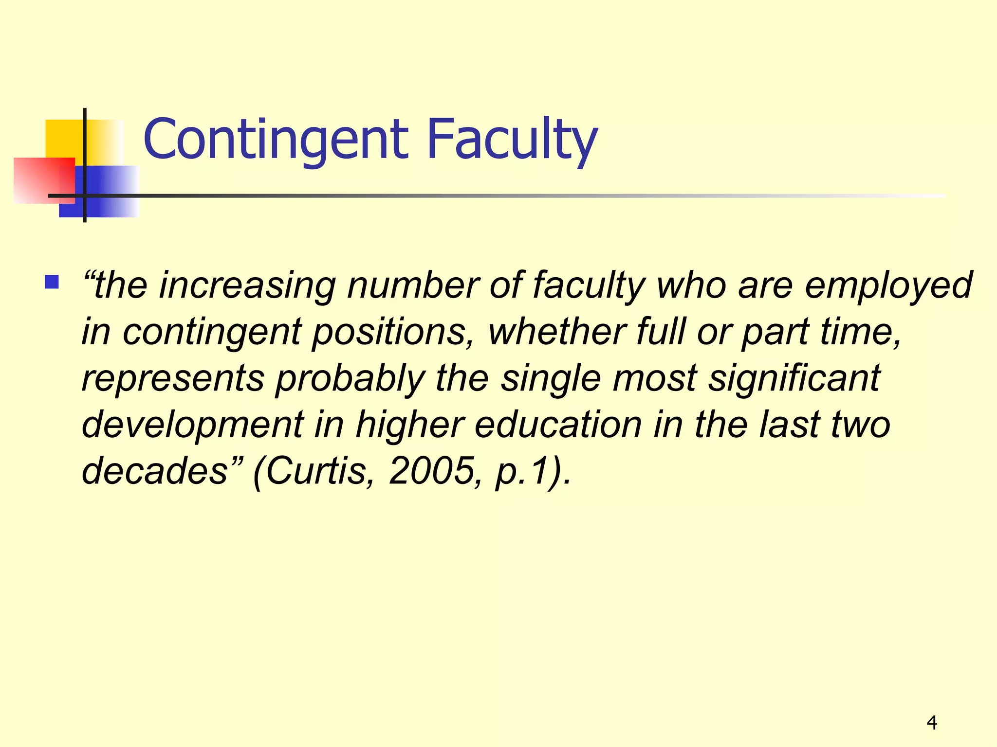 Contingent Faculty

   “the increasing number of faculty who are employed
    in contingent positions, whether full or part time,
    represents probably the single most significant
    development in higher education in the last two
    decades” (Curtis, 2005, p.1).




                                                    4
 