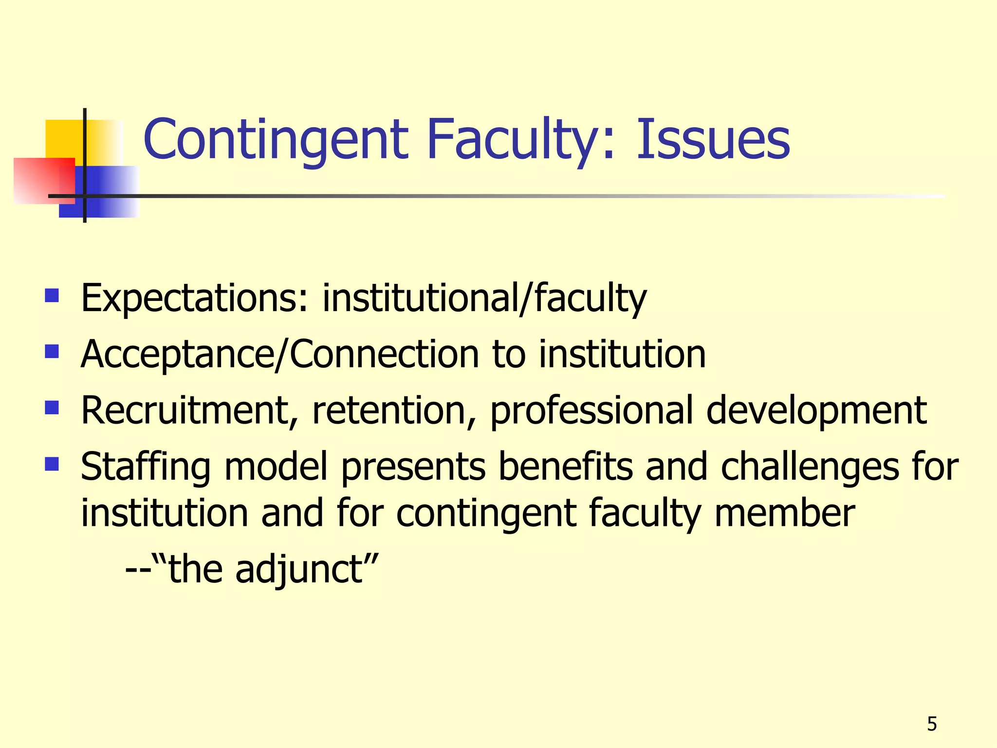 Contingent Faculty: Issues

   Expectations: institutional/faculty
   Acceptance/Connection to institution
   Recruitment, retention, professional development
   Staffing model presents benefits and challenges for
    institution and for contingent faculty member
       --“the adjunct”


                                                     5
 
