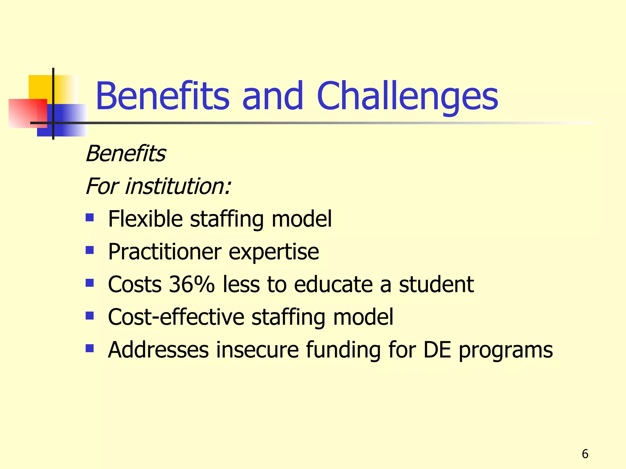 Benefits and Challenges
Benefits
For institution:
 Flexible staffing model

 Practitioner expertise

 Costs 36% less to educate a student

 Cost-effective staffing model

 Addresses insecure funding for DE programs




                                               6
 