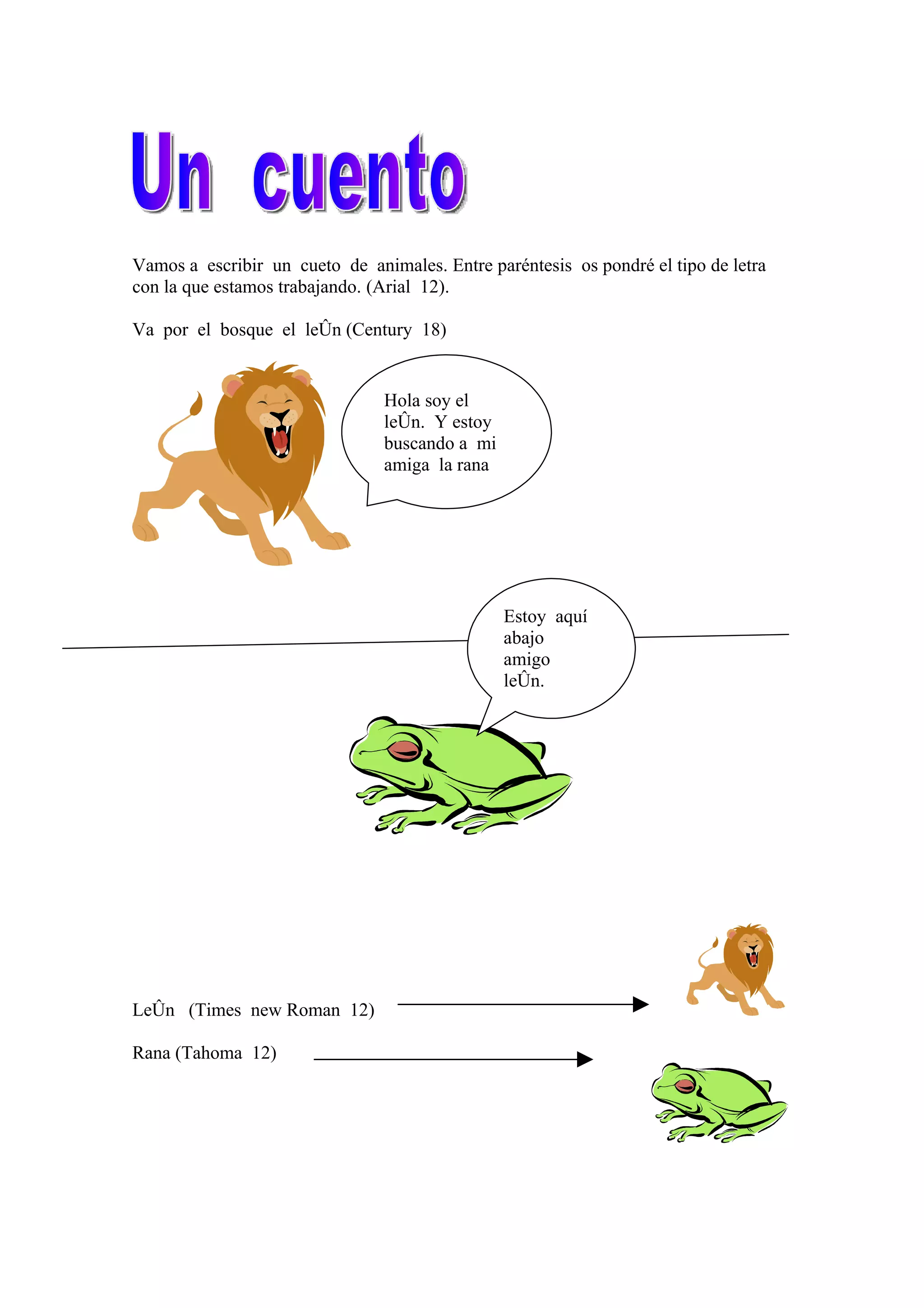 Vamos a escribir un cueto de animales. Entre paréntesis os pondré el tipo de letra
con la que estamos trabajando. (Arial 12).
Va por el bosque el león (Century 18)
Hola soy el
león. Y estoy
buscando a mi
amiga la rana
Estoy aquí
abajo
amigo
león.
(Century
León (Times new Roman 12)
Rana (Tahoma 12)