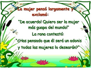 La mujer pensó largamente y  exclamó:  “ De acuerdo! Quiero ser la mujer más guapa del mundo!“ La rana contestó:  “ ¿Has pensado que él será un adonis y todas las mujeres lo desearán?“ 