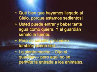 • Qué bien que hayamos llegado al
  Cielo, porque estamos sedientos!
• Usted puede entrar y beber tanta
  agua como quiera. Y el guardián
  señaló la fuente.
• Pero mi caballo y mi perro
  también tienen sed…
• Lo siento mucho – Dijo el
  guardián – pero aquí no se
  permite la entrada a los animales.
 