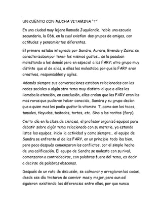 UN CUENTO CON MUCHA VITAMINA “T”
En una ciudad muy lejana llamada Juquilandia, había una escuela
secundaria, la 066, en la cual existían dos grupos de amigas, con
actitudes y pensamientos diferentes.
El primero estaba integrado por Sandra, Aurora, Brenda y Zaira; se
caracterizaban por tener los mismos gustos... se la pasaban
molestando a los demás pero en especial a las FARY; otro grupo muy
distinto que al de ellas, a ellas les molestaba por que la FARY eran
creativas, responsables y agiles.
Además siempre sus conversaciones estaban relacionadas con las
redes sociales o algún otro tema muy distinto al que a ellas les
llamaba la atención, en conclusión, ellas creían que las FARY eran las
mas raras que pudieron haber conocido, Sandra y su grupo decían
que a quien mas les podía gustar la vitamina T, como son los tacos,
tamales, tlayudas, tostadas, tortas, etc. Sino a las raritas (fary).
Cierto día en la clase de ciencias, el profesor organizó equipos para
debatir sobre algún tema relacionado con su materia, ya estando
listos los equipos, inicio la actividad y como siempre… el equipo de
Sandra se enfrento al de las FARY, en un principio todo iba bien,
pero poco después comenzaron los conflictos, por el simple hecho
de una calificación. El equipo de Sandra se molesto con su rival,
comenzaron a contradecirse, con palabras fuera del tema, es decir
a decirse de palabras obscenas.
Después de un rato de discusión, se calmaron y arreglaron las cosas,
desde ese día trataron de convivir mas y mejor, pero aun así
siguieron existiendo las diferencias entre ellas, por que nunca
 