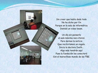 Sin creer que había dada todo
        No ha dicho por fin
  Porque en la sala de informática
       Instaló un video beam.

         Un día sin pensarlo
     al aula máxima nos citaron
        Para darnos la noticia
    Que recibiríamos un regalo.
      Inicia la doctora Iveth…
        Algo más tendrán aquí
  Pues la fundación los conectará
Con el maravilloso mundo de las TIC.
 