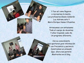 Y fue así como llegaron
    a recrearnos la mente,
Los profesores Gladis Calderón
      Luz Adriana soto Y
Mario Enrique Henao Cifuentes.

 Arrancamos con entusiasmo
 Todo el cuerpo de docentes
  Y ellos trayendo cada día
   Un programa diferente.

     Con su conocimiento
Nos aportaron gran información
 Y con frecuencia y paciencia
   Construimos un armazón
   Que ahora nos permite
    Mostrarles en el blog.
 