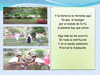 Y la historia no termina aquí
      Ya que al navegar
    por el mundo de la tic
  al planeta hay que salvar

  Algo más se les ocurrió,
   En toda la institución
  Y en el medio ambiente
   Priorizó la fundación.
 