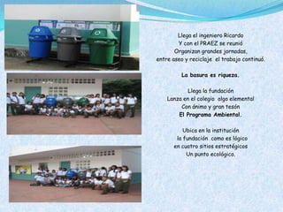 Llega el ingeniero Ricardo
        Y con el PRAEZ se reunió
       Organizan grandes jornadas,
entre aseo y reciclaje el trabajo continuó.

          La basura es riqueza.

            Llega la fundación
    Lanza en el colegio algo elemental
         Con ánimo y gran tesón
        El Programa Ambiental.

          Ubica en la institución
       la fundación como es lógico
      en cuatro sitios estratégicos
           Un punto ecológico.
 