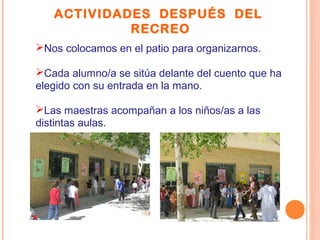 ACTIVIDADES DESPUÉS DEL
RECREO
Nos colocamos en el patio para organizarnos.
Cada alumno/a se sitúa delante del cuento que ha
elegido con su entrada en la mano.
Las maestras acompañan a los niños/as a las
distintas aulas.
