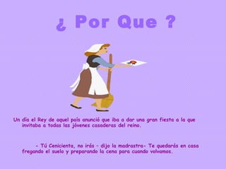 ¿ Por Que ? Un día el Rey de aquel país anunció que iba a dar una gran fiesta a la que invitaba a todas las jóvenes casaderas del reino. - Tú Cenicienta, no irás – dijo la madrastra- Te quedarás en casa fregando el suelo y preparando la cena para cuando volvamos. 