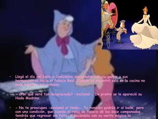Llegó el día del baile y Cenicienta apesadumbrada vio partir a sus hermanastras hacia el Palacio Real. Cuando se encontró sola en la cocina no pudo reprimir sus sollozos. - ¿Por qué seré tan desgraciada? -exclamó-. De pronto se le apareció su Hada Madrina.      - No te preocupes -exclamó el Hada-. Tu también podrás ir al baile, pero con una condición, que cuando el reloj de Palacio dé las doce campanadas tendrás que regresar sin falta. Y tocándola con su varita mágica la transformó en una maravillosa joven. 