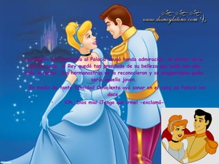 La llegada de Cenicienta al Palacio causó honda admiración. Al entrar en la sala de baile, el Rey quedó tan prendado de su belleza que bailó con ella toda la noche. Sus hermanastras no la reconocieron y se preguntaban quién sería aquella joven.     En medio de tanta felicidad Cenicienta oyó sonar en el reloj de Palacio las doce. - ¡Oh, Dios mío! ¡Tengo que irme! -exclamó-.  