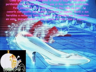 Como una exhalación atravesó el salón y bajó la escalinata perdiendo en su huída un zapato, que el Rey recogió asombrado.    Para encontrar a la bella joven, el Rey ideó un plan. Se casaría con aquella que pudiera calzarse el zapato. Envió a sus heraldos a recorrer todo el Reino. Las doncellas se lo probaban en vano, pues no había ni una a quien le fuera bien el zapatito.   