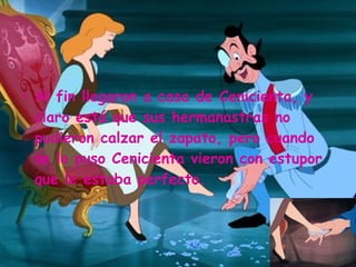 Al fin llegaron a casa de Cenicienta, y claro está que sus hermanastras no pudieron calzar el zapato, pero cuando se lo puso Cenicienta vieron con estupor que le estaba perfecto. 