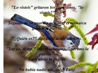 "Lo visteis" gritaron los cortesanos, "lo visteis?" Seguido de su guardia personal el monarca golpeó la puerta. "¿Quién es?" dijo Latif desde adentro.  "Soy yo, el rey," dijo el soberano. "Ábreme la puerta."  Latif abrió la puerta. No había nadie allí, salvo Latif. 