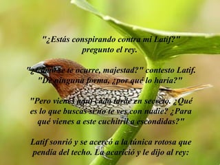 "¿Estás conspirando contra mi Latif?" pregunto el rey.  "¿Cómo se te ocurre, majestad?" contesto Latif. "De ninguna forma, ¿por qué lo haría?"  "Pero vienes aquí cada tarde en secreto. ¿Qué es lo que buscas si no te ves con nadie? ¿Para qué vienes a este cuchitril a escondidas?" Latif sonrió y se acercó a la túnica rotosa que pendía del techo. La acarició y le dijo al rey: 
